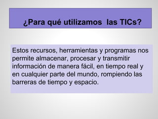 ¿Para qué utilizamos las TICs?
Estos recursos, herramientas y programas nos
permite almacenar, procesar y transmitir
información de manera fácil, en tiempo real y
en cualquier parte del mundo, rompiendo las
barreras de tiempo y espacio.
 