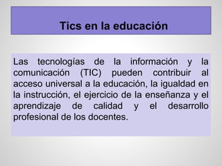 Tics en la educación
Las tecnologías de la información y la
comunicación (TIC) pueden contribuir al
acceso universal a la educación, la igualdad en
la instrucción, el ejercicio de la enseñanza y el
aprendizaje de calidad y el desarrollo
profesional de los docentes.
 