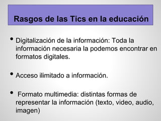 Rasgos de las Tics en la educación
• Digitalización de la información: Toda la
información necesaria la podemos encontrar en
formatos digitales.
• Acceso ilimitado a información.
• Formato multimedia: distintas formas de
representar la información (texto, video, audio,
imagen)
 