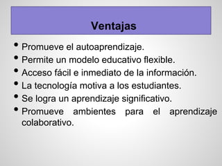 Ventajas
• Promueve el autoaprendizaje.
• Permite un modelo educativo flexible.
• Acceso fácil e inmediato de la información.
• La tecnología motiva a los estudiantes.
• Se logra un aprendizaje significativo.
• Promueve ambientes para el aprendizaje
colaborativo.
 