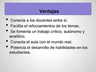 • Conecta a los docentes entre sí.
• Facilita el reforzamientos de los temas.
• Se fomenta un trabajo crítico, autónomo y
analítico.
• Conecta el aula con el mundo real.
• Potencia el desarrollo de habilidades en los
estudiantes.
Ventajas
 