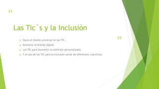 “
”
Las Tic´s y la Inclusiòn
 Hacia el diseño universal en las TIC.
 Aminorar la brecha digital.
 Las TIC para favorecer la atención personalizada.
 Y el uso de las TIC para la inclusión social de diferentes colectivos.
 