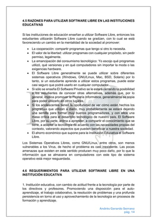 Andrés Gerardo Serrano
pág. 14
4.5 RAZONES PARA UTILIZAR SOFTWARE LIBRE EN LAS INSTITUCIONES
EDUCATIVAS
Si las instituciones de educación enseñan a utilizar Software Libre, entonces los
estudiantes utilizarán Software Libre cuando se gradúen, con lo cual se está
favoreciendo un cambio en la mentalidad de la sociedad al promover:
 La cooperación: compartir programas que tengo si otro lo necesita.
 El valor de la libertad: utilizar programas con cualquier propósito, sin pedir
permiso, legalmente.
 La emancipación del consumismo tecnológico: Yo escojo qué programas
utilizó, qué versiones y en qué computadores sin importar la moda o las
exigencias hardware.
 El Software Libre generalmente se puede utilizar sobre diferentes
sistemas operativos (Windows, GNU/Linux, Mac, BSD, Solaris) por lo
tanto, si un estudiante aprende a utilizar estos programas, puede estar
casi seguro que podrá usarlo en cualquier computador.
 Si sólo se enseña El Software Privativo se le estará cerrando la posibilidad
a los estudiantes de conocer otras alternativas, además que, por lo
general, implica promover la Piratería Informática, generalmente se copia
para poder utilizarlo en otros lugares.
 Si los adolescentes tienen la oportunidad de ver cómo están hechos los
programas que utilizan a diario, muy probablemente se estará dejando
una semilla para formar muy buenos programadores, y con ellos una
masa crítica para el desarrollo tecnológico de nuestro país. El Software
Libre, por su parte, anima a aprender, a compartir el conocimiento que se
tiene, a adaptar la tecnología de acuerdo con las necesidades propias del
contexto, valorando aspectos que pueden beneficiar a nuestra sociedad.
 El ahorro económico que supone para la Institución Educativa el Software
Libre.
Los Sistemas Operativos Libres, como GNU/Linux, entre otros, son menos
vulnerables a los Virus, de hecho el problema es casi inexistente. Las pocas
amenazas que existen en este sentido producen muy poco daño, por lo que la
información que se almacena en computadores con este tipo de sistema
operativo está mejor resguardada.
4.6 REQUERIMIENTOS PARA UTILIZAR SOFTWARE LIBRE EN UNA
INSTITUCIÓN EDUCATIVA
1. Institución educativa, con cambio de actitud frente a la tecnología por parte de
los directivos y profesores. Promoviendo una disposición para el auto-
aprendizaje, el trabajo colaborativo, la resolución de problemas y una profunda
persistencia en torno al uso y aprovechamiento de la tecnología en procesos de
formación y aprendizaje.
 