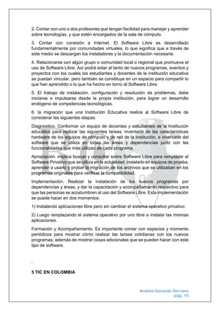 Andrés Gerardo Serrano
pág. 15
2. Contar con uno o dos profesores que tengan facilidad para manejar y aprender
sobre tecnologías, y que estén encargados de la sala de cómputo.
3. Contar con conexión a Internet. El Software Libre es desarrollado
fundamentalmente por comunidades virtuales, lo que significa que a través de
este medio se descargan los instaladores y la documentación necesaria.
4. Relacionarse con algún grupo o comunidad local o regional que promueva el
uso de Software Libre. Así podrá estar al tanto de nuevos programas, eventos y
proyectos con los cuales los estudiantes y docentes de la institución educativa
se puedan vincular, pero también se constituye en un espacio para compartir lo
que han aprendido o lo que ha hecho en torno al Software Libre.
5. El trabajo de instalación, configuración y resolución de problemas, debe
iniciarse e impulsarse desde la propia institución, para lograr un desarrollo
endógeno de competencias tecnológicas.
6. la migración que una Institución Educativa realice al Software Libre de
considerar las siguientes etapas:
Diagnostico. Conformar un equipo de docentes y estudiantes de la Institución
educativa para realizar las siguientes tareas: inventario de las características
hardware de los equipos de cómputo y de red de la institución, e inventario del
software que se utiliza en todas las áreas y dependencias junto con las
funcionalidades que más utilizan de cada programa.
Apropiación. implica buscar y consultar sobre Software Libre para remplazar el
Software Privativo que se utiliza en la actualidad, instalarlo en equipos de prueba,
aprender a usarlo y probar la migración de los archivos que se utilizaban en los
programas originales para verificar la compatibilidad.
Implementación. Realizar la instalación de los nuevos programas por
dependencias y áreas, y dar la capacitación y acompañamiento respectivo para
que las personas se acostumbren al uso del Software Libre. Esta implementación
se puede hacer en dos momentos:
1) Instalando aplicaciones libre pero sin cambiar el sistema operativo privativo
2) Luego remplazando el sistema operativo por uno libre e instalar las mismas
aplicaciones.
Formación y Acompañamiento. Es importante contar con espacios y momento
periódicos para mostrar cómo realizar las tareas cotidianas con los nuevos
programas, además de mostrar cosas adicionales que se pueden hacer con este
tipo de software.
.
5 TIC EN COLOMBIA
 