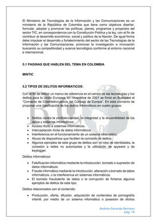 Andrés Gerardo Serrano
pág. 16
El Ministerio de Tecnologías de la Información y las Comunicaciones es un
ministerio de la República de Colombia que tiene como objetivos diseñar,
formular, adoptar y promover las políticas, planes, programas y proyectos del
sector TIC, en correspondencia con la Constitución Política y la ley, con el fin de
contribuir al desarrollo económico, social y político de la Nación. De igual forma
debe impulsar el desarrollo y fortalecimiento del sector de las Tecnologías de la
Información y las Comunicaciones, promover la investigación e innovación
buscando su competitividad y avance tecnológico conforme al entorno nacional
e internacional.
5.1 PAGINAS QUE HABLEN DEL TEMA EN COLOMBIA
MINTIC
5.2 TIPOS DE DELITOS INFORMATICOS:
Con el fin de definir un marco de referencia en el campo de las tecnologías y los
delitos para la Unión Europea, en noviembre de 2001 se firmó en Budapest el
“Convenio de Ciberdelincuencia del Consejo de Europa”. En este convenio de
proponer una clasificación de los delitos informáticos en cuatro grupos:
 Delitos contra la confidencialidad, la integridad y la disponibilidad de los
datos y sistemas informáticos:
 Acceso ilícito a sistemas informáticos.
 Interceptación ilícita de datos informáticos.
 Interferencia en el funcionamiento de un sistema informático.
 Abuso de dispositivos que faciliten la comisión de delitos.
 Algunos ejemplos de este grupo de delitos son: el robo de identidades, la
conexión a redes no autorizadas y la utilización de spyware y de
keylogger.
Delitos informáticos:
 Falsificación informática mediante la introducción, borrado o supresión de
datos informáticos.
 Fraude informático mediante la introducción, alteración o borrado de datos
informáticos, o la interferencia en sistemas informáticos.
 El borrado fraudulento de datos o la corrupción de ficheros algunos
ejemplos de delitos de este tipo.
Delitos relacionados con el contenido:
 Producción, oferta, difusión, adquisición de contenidos de pornografía
infantil, por medio de un sistema informático o posesión de dichos
 
