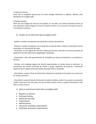 2. Debe ser intuitivo.
Hacer fácil la navegación genera que las visitas consigan fácilmente su objetivo. Además, evita
abandonos en tu página web.
3. Diseño atractivo.
Dicen que una imagen vale más que mil palabras. En una web, una primera impresión cuenta, ya
que representa nuestro negocio, e incluso a nosotros mismos. Si a un usuario no le gusta lo que ve,
o no le genera confianza
b) ¿Cuáles son los diferentes tipos de páginas web?
· Estático: cuando la actualización del contenido es hecha manualmente.
· Dinámico: cuando un programa, con la ayuda de una base de datos, cambia el contenido en forma
automática, sin intervención de nadie.
· Personales: son las páginas de Internet creadas por personas naturales en servicios gratuitos de
publicación de sitios web (como GooglePages o Geocities).
· Corporativas: sitios web generalmente de compañías que buscan promocionar sus productos o
servicios.
· Portales: son complejas páginas de Internet especializadas en ciertos temas en particular. Se
caracterizan por ofrecer contenido de interés a grupos específicos de personas. Usualmente
requieren de un registro previo para poder descargar todo su contenido.
· Informativos: cuando el flujo de información solamente se da desde el sitio web a los usuarios (no
en sentido contrario).
· Interactivos: cuando el flujo de información en ambos sentidos, es decir, los usuarios no solamente
reciben información del sitio web, sino que también pueden enviar su propia información al sitio
web o a otros usuarios.
c) ¿Qué se necesita para desarrollar una página web?
 Registrar un dominio
 Contrayar hosting
 Diseño del sitio web
 Programación
 Mantenimiento
 Control de resultados y optimización
 Publicidad, promoción y optimizacion
 