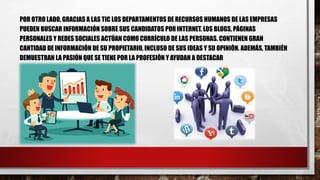 POR OTRO LADO, GRACIAS A LAS TIC LOS DEPARTAMENTOS DE RECURSOS HUMANOS DE LAS EMPRESAS
PUEDEN BUSCAR INFORMACIÓN SOBRE SUS CANDIDATOS POR INTERNET. LOS BLOGS, PÁGINAS
PERSONALES Y REDES SOCIALES ACTÚAN COMO CURRÍCULO DE LAS PERSONAS. CONTIENEN GRAN
CANTIDAD DE INFORMACIÓN DE SU PROPIETARIO, INCLUSO DE SUS IDEAS Y SU OPINIÓN. ADEMÁS, TAMBIÉN
DEMUESTRAN LA PASIÓN QUE SE TIENE POR LA PROFESIÓN Y AYUDAN A DESTACAR
 
