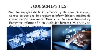 ¿QUE SON LAS TICS?
• Son tecnologías de la información y de comunicaciones,
consta de equipos de programas informáticos y medios de
comunicación para reunir, Almacenar, Procesar, Transmitir y
Presentar información en cualquier formato es decir voz,
datos, textos e imágenes.
 