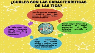 ¿CUÁLES SON LAS CARACTERÍSTICAS
DE LAS TICS?
Son de carácter innovador
y creativo, pues dan
acceso a nuevas formas
de comunicación.
Tienen mayor influencia y
beneficia en mayor
proporción al área
educativa accesible y
dinámica.
Son considerados
temas de debate
público y político, pues
su utilización implica un
futuro prometedor.
Se relacionan con
mayor frecuencia
con el uso de la
Internet y la
informática.
 