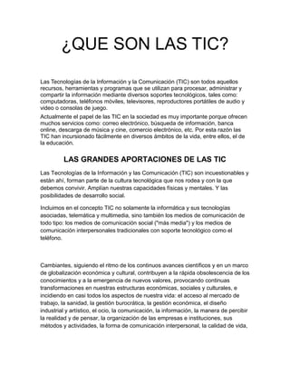 ¿QUE SON LAS TIC?
Las Tecnologías de la Información y la Comunicación (TIC) son todos aquellos
recursos, herramientas y programas que se utilizan para procesar, administrar y
compartir la información mediante diversos soportes tecnológicos, tales como:
computadoras, teléfonos móviles, televisores, reproductores portátiles de audio y
video o consolas de juego.
Actualmente el papel de las TIC en la sociedad es muy importante porque ofrecen
muchos servicios como: correo electrónico, búsqueda de información, banca
online, descarga de música y cine, comercio electrónico, etc. Por esta razón las
TIC han incursionado fácilmente en diversos ámbitos de la vida, entre ellos, el de
la educación.
LAS GRANDES APORTACIONES DE LAS TIC
Las Tecnologías de la Información y las Comunicación (TIC) son incuestionables y
están ahí, forman parte de la cultura tecnológica que nos rodea y con la que
debemos convivir. Amplían nuestras capacidades físicas y mentales. Y las
posibilidades de desarrollo social.
Incluimos en el concepto TIC no solamente la informática y sus tecnologías
asociadas, telemática y multimedia, sino también los medios de comunicación de
todo tipo: los medios de comunicación social ("más media") y los medios de
comunicación interpersonales tradicionales con soporte tecnológico como el
teléfono.
Cambiantes, siguiendo el ritmo de los continuos avances científicos y en un marco
de globalización económica y cultural, contribuyen a la rápida obsolescencia de los
conocimientos y a la emergencia de nuevos valores, provocando continuas
transformaciones en nuestras estructuras económicas, sociales y culturales, e
incidiendo en casi todos los aspectos de nuestra vida: el acceso al mercado de
trabajo, la sanidad, la gestión burocrática, la gestión económica, el diseño
industrial y artístico, el ocio, la comunicación, la información, la manera de percibir
la realidad y de pensar, la organización de las empresas e instituciones, sus
métodos y actividades, la forma de comunicación interpersonal, la calidad de vida,
 