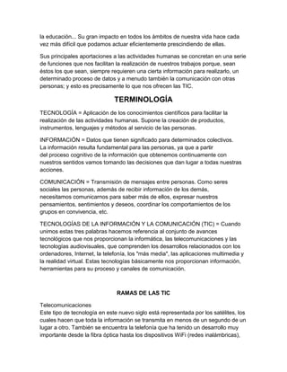 la educación... Su gran impacto en todos los ámbitos de nuestra vida hace cada
vez más difícil que podamos actuar eficientemente prescindiendo de ellas.
Sus principales aportaciones a las actividades humanas se concretan en una serie
de funciones que nos facilitan la realización de nuestros trabajos porque, sean
éstos los que sean, siempre requieren una cierta información para realizarlo, un
determinado proceso de datos y a menudo también la comunicación con otras
personas; y esto es precisamente lo que nos ofrecen las TIC.
TERMINOLOGÍA
TECNOLOGÍA = Aplicación de los conocimientos científicos para facilitar la
realización de las actividades humanas. Supone la creación de productos,
instrumentos, lenguajes y métodos al servicio de las personas.
INFORMACIÓN = Datos que tienen significado para determinados colectivos.
La información resulta fundamental para las personas, ya que a partir
del proceso cognitivo de la información que obtenemos continuamente con
nuestros sentidos vamos tomando las decisiones que dan lugar a todas nuestras
acciones.
COMUNICACIÓN = Transmisión de mensajes entre personas. Como seres
sociales las personas, además de recibir información de los demás,
necesitamos comunicarnos para saber más de ellos, expresar nuestros
pensamientos, sentimientos y deseos, coordinar los comportamientos de los
grupos en convivencia, etc.
TECNOLOGÍAS DE LA INFORMACIÓN Y LA COMUNICACIÓN (TIC) = Cuando
unimos estas tres palabras hacemos referencia al conjunto de avances
tecnológicos que nos proporcionan la informática, las telecomunicaciones y las
tecnologías audiovisuales, que comprenden los desarrollos relacionados con los
ordenadores, Internet, la telefonía, los "más media", las aplicaciones multimedia y
la realidad virtual. Estas tecnologías básicamente nos proporcionan información,
herramientas para su proceso y canales de comunicación.
RAMAS DE LAS TIC
Telecomunicaciones
Este tipo de tecnología en este nuevo siglo está representada por los satélites, los
cuales hacen que toda la información se transmita en menos de un segundo de un
lugar a otro. También se encuentra la telefonía que ha tenido un desarrollo muy
importante desde la fibra óptica hasta los dispositivos WiFi (redes inalámbricas),
 