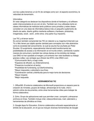 con los cuales tenemos un sin fin de ventajas como son: el aspecto económico, la
velocidad de transmisión.
Informática
En esta categoría se destacan los dispositivos donde el hardware y el software
están interconectados el uno con el otro. También son muy utilizadas tanto en
clases informáticas de institutos tanto públicos como privados y estas clases
consisten en una clase de informática básica más un pequeño suplemento de
diseño de webs, diseño gráfico mediante software y hardware, photoshop,
imageready, excel , word , entre otros. Una parte muy impoento.
Las TIC y el tercer sector
Es común también comprender las TIC en relación a su magnitud (Internet) Las
Tic o Ntic tienen por objeto aportar claridad para conceptos aún más abstractos
como la sociedad del conocimiento, la cual se asume fue acuñada por Peter
Drucker. El surgimiento, especialmente Internet está transformando las
posibilidades de acceso a la información en el mundo entero, cambiando nuestra
manera de comunicar y también las rutinas diarias en los ámbitos de trabajo.
Las ONG no han quedado al margen y al contrario han visto facilitado su trabajo
gracias a ellas. Las ventajas que ofrecen las NTIC a las ONG’s son:
*Comunicación fácil y a bajo coste.
*Espacios de difusión, ej. [Ciberactivismo].
*Presencia mundial en el sector.
*Posibilidad de fundraising, ej Ciberfundraising.
*Mayor respuesta y velocidad a sus fines
*Coordinación central y distribuida para la mejor toma de decisiones
*Mayor impacto
*Mejor respuesta
HERRAMIENTAS TIC
1. Office365. El entorno colaborativo de Microsoft proporciona un espacio para la
creación de minisites, grupos de trabajo, almacenaje en la nube, chat o
edición online de documentos, entre otras herramientas útiles para trabajar de
forma colaborativa.
2. Zoho. Grupo de aplicaciones web que permiten crear, compartir y almacenar
archivos en línea. También incluye chat, videoconferencias, mail, calendario y
herramientas de ofimática en línea.
3. Google Apps for Education. Entorno colaborativo enfocado especialmente al
ámbito de la educación, en el que se incluyen diversas herramientas de Google
 