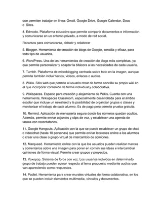 que permiten trabajar en línea: Gmail, Google Drive, Google Calendar, Docs
o Sites.
4. Edmodo. Plataforma educativa que permite compartir documentos e información
y comunicarse en un entorno privado, a modo de red social.
Recursos para comunicarse, debatir y colaborar
5. Blogger. Herramienta de creación de blogs de Google, sencilla y eficaz, para
todo tipo de usuarios.
6. WordPress. Una de las herramientas de creación de blogs más completas, ya
que permite personalizar y adaptar la bitácora a las necesidades de cada usuario.
7. Tumblr. Plataforma de microblogging centrada sobre todo en la imagen, aunque
permite también incluir textos, videos, enlaces o audios.
8. Wikia. Sitio web que permite al usuario crear de forma sencilla su propio wiki en
el que incorporar contenido de forma individual y colaborativa.
9. Wikispaces. Espacio para creación y alojamiento de Wikis. Cuenta con una
herramienta, Wikispaces Classroom, especialmente desarrollada para el ámbito
escolar que incluye un newsfeed y la posibilidad de organizar grupos o clases y
monitorizar el trabajo de cada alumno. Es de pago pero permite prueba gratuita.
10. Remind. Aplicación de mensajería segura donde los números quedan ocultos.
Además, permite enviar adjuntos y clips de voz, y establecer una agenda de
tareas con recordatorios.
11. Google Hangouts. Aplicación con la que se puede establecer un grupo de chat
o videochat (hasta 10 personas) que permite enviar lecciones online a los alumnos
o crear una clase o grupo virtual de intercambio de opiniones.
12. Marqueed. Herramienta online con la que los usuarios pueden realizar marcas
y comentarios sobre una imagen para poner en común sus ideas e intercambiar
opiniones de forma visual. Permite crear grupos y proyectos.
13. Voxopop. Sistema de foros con voz. Los usuarios incluidos en determinado
grupo de trabajo pueden opinar respecto al tema propuesto mediante audios que
van apareciendo como respuestas.
14. Padlet. Herramienta para crear murales virtuales de forma colaborativa, en los
que se pueden incluir elementos multimedia, vínculos y documentos.
 