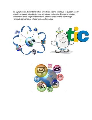 25. Symphonical. Calendario virtual a modo de pizarra en el que se pueden añadir
y gestionar tareas a través de notas adhesivas multimedia. Permite la edición
colaborativa entre un grupo establecido y enlaza directamente con Google
Hangouts para chatear o hacer videoconferencias.
 