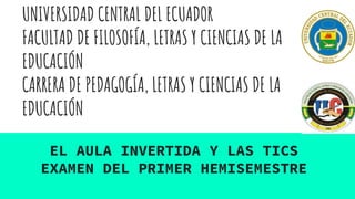 UNIVERSIDAD CENTRAL DEL ECUADOR
FACULTAD DE FILOSOFÍA, LETRAS Y CIENCIAS DE LA
EDUCACIÓN
CARRERA DE PEDAGOGÍA, LETRAS Y CIENCIAS DE LA
EDUCACIÓN
EL AULA INVERTIDA Y LAS TICS
EXAMEN DEL PRIMER HEMISEMESTRE
 