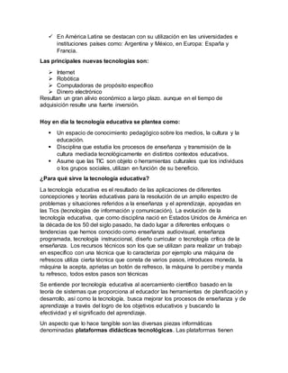  En América Latina se destacan con su utilización en las universidades e
instituciones países como: Argentina y México, en Europa: España y
Francia.
Las principales nuevas tecnologías son:
 Internet
 Robótica
 Computadoras de propósito específico
 Dinero electrónico
Resultan un gran alivio económico a largo plazo. aunque en el tiempo de
adquisición resulte una fuerte inversión.
Hoy en día la tecnología educativa se plantea como:
 Un espacio de conocimiento pedagógico sobre los medios, la cultura y la
educación.
 Disciplina que estudia los procesos de enseñanza y transmisión de la
cultura mediada tecnológicamente en distintos contextos educativos.
 Asume que las TIC son objeto o herramientas culturales que los individuos
o los grupos sociales, utilizan en función de su beneficio.
¿Para qué sirve la tecnología educativa?
La tecnología educativa es el resultado de las aplicaciones de diferentes
concepciones y teorías educativas para la resolución de un amplio espectro de
problemas y situaciones referidos a la enseñanza y el aprendizaje, apoyadas en
las Tics (tecnologías de información y comunicación). La evolución de la
tecnología educativa, que como disciplina nació en Estados Unidos de América en
la década de los 50 del siglo pasado, ha dado lugar a diferentes enfoques o
tendencias que hemos conocido como enseñanza audiovisual, enseñanza
programada, tecnología instruccional, diseño curricular o tecnología crítica de la
enseñanza. Los recursos técnicos son los que se utilizan para realizar un trabajo
en específico con una técnica que lo caracteriza por ejemplo una máquina de
refrescos utiliza cierta técnica que consta de varios pasos, introduces moneda, la
máquina la acepta, aprietas un botón de refresco, la máquina lo percibe y manda
tu refresco, todos estos pasos son técnicas
Se entiende por tecnología educativa al acercamiento científico basado en la
teoría de sistemas que proporciona al educador las herramientas de planificación y
desarrollo, así como la tecnología, busca mejorar los procesos de enseñanza y de
aprendizaje a través del logro de los objetivos educativos y buscando la
efectividad y el significado del aprendizaje.
Un aspecto que lo hace tangible son las diversas piezas informáticas
denominadas plataformas didácticas tecnológicas. Las plataformas tienen
 