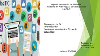 República Bolivariana de Venezuela
Ministerio del Poder Popular para la Educación
I.U.P.S.M
Tecnologías de la
Información y
Comunicación sobre las Tics en la
actualidad
Realizado por:
Isaias Carreras
C.I. 26.501.236
Porlamar, 20/07/19
 