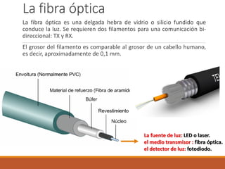 La fibra óptica
La fibra óptica es una delgada hebra de vidrio o silicio fundido que
conduce la luz. Se requieren dos filamentos para una comunicación bi-
direccional: TX y RX.
El grosor del filamento es comparable al grosor de un cabello humano,
es decir, aproximadamente de 0,1 mm.
La fuente de luz: LED o laser.
el medio transmisor : fibra óptica.
el detector de luz: fotodiodo.
 