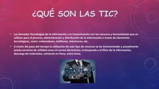 ¿QUÉ SON LAS TIC?
• Las llamadas Tecnologías de la Información y la Comunicación son los recursos y herramientas que se
utilizan para el proceso, administración y distribución de la información a través de elementos
tecnológicos, como: ordenadores, teléfonos, televisores, etc.
• A través del paso del tiempo la utilización de este tipo de recursos se ha incrementado y actualmente
presta servicios de utilidad como el correo electrónico, la búsqueda y el filtro de la información,
descarga de materiales, comercio en línea, entre otras.
 