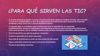 ¿PARA QUÉ SIRVEN LAS TIC?
• Su función principal es facilitar el acceso a la información fácil y rápida en cualquier formato, esto es posible
a través de la inmaterialidad; es decir de la digitalización de la información para almacenarla en grandes
cantidades o tener acceso aún si está en dispositivos lejanos.
• En segundo lugar, la inmediatez; pues la información tiene la capacidad de ser compartida
instantáneamente. Aunque la característica más importante es que permite la comunicación bidireccional
entre varias personas, esto es utilizado cuando se trata de foros, mensajería instantánea, videoconferencias.
• Entre los beneficios que aportan podemos mencionar:
• Permite el desarrollo de la salud y educación
• Desarrollo de profesionales a través del intercambio de información
• Apoyo a pequeños empresarios para la promoción de productos
• Permite el aprendizaje interactivo
 