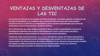 VENTAJAS Y DESVENTAJAS DE
LAS TIC
• Las virtudes de este tipo de tecnologías son fáciles de detallar: velocidad, agilidad y masificación de
los flujos informativos, en la medida en que usuarios de distintas partes del mundo pueden
conectarse entre sí a partir de sus computadores y otros aparatos especializados para conversar,
conferenciar, enviarse documentos o compartir archivos.
• Así, la información que antes estaba contenido en libros, servicios especializados y fuentes de
investigación tradicional, hoy en día se halla dispersa en la red y circula mucho más libre y
democráticamente, aunque también de manera mucho menos sistemática.
• Finalmente, estas nuevas formas de comunicación han abierto campos de trabajo especializado y
nuevas áreas de desempeño humano insospechadas, como pueden ser los Community Managers
empresariales o las diversas formas de trabajo a distancia. En las relaciones interpersonales también
han dejado su huella, permitiendo nuevas formas de intercambio virtual y de relaciones
interpersonales que no perciben la distancia como algo insalvable.
 
