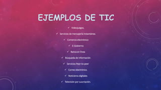 EJEMPLOS DE TIC
 Videojuegos.
 Servicios de mensajería instantánea.
 Comercio electrónico
 E-Gobierno
 Banca en línea
 Búsqueda de información
 Servicios Peer-to-peer
 Correo electrónico.
 Noticieros digitales
 Televisión por suscripción.
 