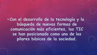 • Con el desarrollo de la tecnología y la
búsqueda de nuevas formas de
comunicación más eficientes, las TIC
se han posicionado como uno de los
pilares básicos de la sociedad.
 