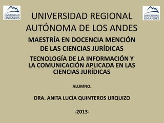 UNIVERSIDAD REGIONAL
AUTÓNOMA DE LOS ANDES
TECNOLOGÍA DE LA INFORMACIÓN Y
LA COMUNICACIÓN APLICADA EN LAS
CIENCIAS JURÍDICAS
MAESTRÍA EN DOCENCIA MENCIÓN
DE LAS CIENCIAS JURÍDICAS
ALUMNO:
DRA. ANITA LUCIA QUINTEROS URQUIZO
-2013-
 