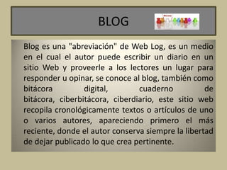 BLOG
Blog es una "abreviación" de Web Log, es un medio
en el cual el autor puede escribir un diario en un
sitio Web y proveerle a los lectores un lugar para
responder u opinar, se conoce al blog, también como
bitácora digital, cuaderno de
bitácora, ciberbitácora, ciberdiario, este sitio web
recopila cronológicamente textos o artículos de uno
o varios autores, apareciendo primero el más
reciente, donde el autor conserva siempre la libertad
de dejar publicado lo que crea pertinente.
 