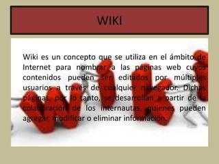 WIKI
Wiki es un concepto que se utiliza en el ámbito de
Internet para nombrar a las páginas web cuyos
contenidos pueden ser editados por múltiples
usuarios a través de cualquier navegador. Dichas
páginas, por lo tanto, se desarrollan a partir de la
colaboración de los internautas, quienes pueden
agregar, modificar o eliminar información.
 