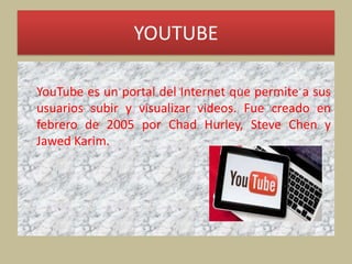 YOUTUBE
YouTube es un portal del Internet que permite a sus
usuarios subir y visualizar videos. Fue creado en
febrero de 2005 por Chad Hurley, Steve Chen y
Jawed Karim.
 