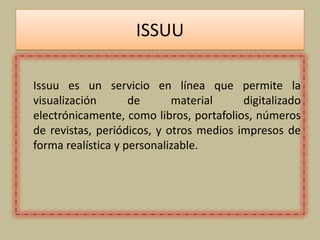 ISSUU
Issuu es un servicio en línea que permite la
visualización de material digitalizado
electrónicamente, como libros, portafolios, números
de revistas, periódicos, y otros medios impresos de
forma realística y personalizable.
 