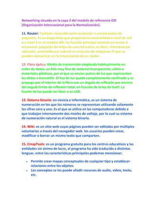 Networking situado en la capa 2 del modelo de referencia OSI
(Organización Internacional para la Normalización).

11. Router: También conocido como enrutador o encaminador de
paquetes. Es un dispositivo que proporciona conectividad a nivel de red
o a nivel 3 en el modelo OSI. Su función principal consiste en enviar ó
encaminar paquetes de datos de una red a otra, es decir, interconectar
subredes, entendido por subred un conjunto de máquinas IP que se
pueden comunicar sin la intervención de un router.

12. Fibra óptica: Medio de transmisión empleado habitualmente en
redes de datos; un hilo muy fino de material transparente, vidrio o
materiales plásticos, por el que se envían pulsos de luz que representan
los datos a transmitir. El haz de luz queda completamente confinado y se
propaga por el interior de la fibra con un ángulo de reflexión por encima
del ángulo límite de reflexión total, en función de la ley de Snell. La
fuente de luz puede ser láser o un LED.

13. Sistema binario: en ciencia e informática, es un sistema de
numeración en los que los números se representan utilizando solamente
las cifras cero y uno. Es el que se utiliza en las computadoras debido a
que trabajan internamente dos niveles de voltaje, por lo cual su sistema
de numeración natural es el sistema binario.

14. Wiki: es un sitio web cuyas páginas pueden ser editadas por múltiples
voluntarios a través del navegador web. los usuarios pueden crear,
modificar o borrar un mismo texto que comparten.

15. CmapTools: es un programa gratuito para los centros educativos y las
entidades sin ánimo de lucro, el programa ha sido traducido a distintas
lenguas. entre las características principales podemos mencionar:

     Permite crear mapas conceptuales de cualquier tipo y establecer
     relaciones entre los objetos.
     Los conceptos se les puede añadir recursos de audio, video, texto,
     etc.
 