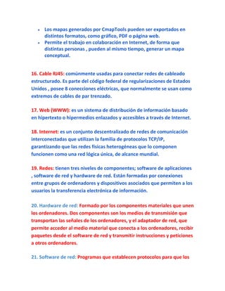 Los mapas generados por CmapTools pueden ser exportados en
     distintos formatos, como gráfico, PDF o página web.
     Permite el trabajo en colaboración en Internet, de forma que
     distintas personas , pueden al mismo tiempo, generar un mapa
     conceptual.


16. Cable RJ45: comúnmente usadas para conectar redes de cableado
estructurado. Es parte del código federal de regularizaciones de Estados
Unidos , posee 8 conecciones eléctricas, que normalmente se usan como
extremos de cables de par trenzado.

17. Web (WWW): es un sistema de distribución de información basado
en hipertexto o hipermedios enlazados y accesibles a través de Internet.

18. Internet: es un conjunto descentralizado de redes de comunicación
interconectadas que utilizan la familia de protocolos TCP/IP,
garantizando que las redes físicas heterogéneas que lo componen
funcionen como una red lógica única, de alcance mundial.

19. Redes: tienen tres niveles de componentes; software de aplicaciones
, software de red y hardware de red. Están formadas por conexiones
entre grupos de ordenadores y dispositivos asociados que permiten a los
usuarios la transferencia electrónica de información.

20. Hardware de red: Formado por los componentes materiales que unen
los ordenadores. Dos componentes son los medios de transmisión que
transportan las señales de los ordenadores, y el adaptador de red, que
permite acceder al medio material que conecta a los ordenadores, recibir
paquetes desde el software de red y transmitir instrucciones y peticiones
a otros ordenadores.

21. Software de red: Programas que establecen protocolos para que los
 