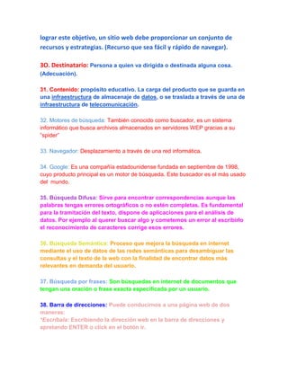 lograr este objetivo, un sitio web debe proporcionar un conjunto de
recursos y estrategias. (Recurso que sea fácil y rápido de navegar).

3O. Destinatario: Persona a quien va dirigida o destinada alguna cosa.
(Adecuación).

31. Contenido: propósito educativo. La carga del producto que se guarda en
una infraestructura de almacenaje de datos, o se traslada a través de una de
infraestructura de telecomunicación.

32. Motores de búsqueda: También conocido como buscador, es un sistema
informático que busca archivos almacenados en servidores WEP gracias a su
“spider”

33. Navegador: Desplazamiento a través de una red informática.

34. Google: Es una compañía estadounidense fundada en septiembre de 1998,
cuyo producto principal es un motor de búsqueda. Este buscador es el más usado
del mundo.

35. Búsqueda Difusa: Sirve para encontrar correspondencias aunque las
palabras tengas errores ortográficos o no estén completas. Es fundamental
para la tramitación del texto, dispone de aplicaciones para el análisis de
datos. Por ejemplo al querer buscar algo y cometemos un error al escribirlo
el reconocimiento de caracteres corrige esos errores.

36. Búsqueda Semántica: Proceso que mejora la búsqueda en internet
mediante el uso de datos de las redes semánticas para desambiguar las
consultas y el texto de la web con la finalidad de encontrar datos más
relevantes en demanda del usuario.

37. Búsqueda por frases: Son búsquedas en internet de documentos que
tengan una oración o frase exacta especificada por un usuario.

38. Barra de direcciones: Puede conducirnos a una página web de dos
maneras:
*Escríbala: Escribiendo la dirección web en la barra de direcciones y
apretando ENTER o click en el botón ir.
 