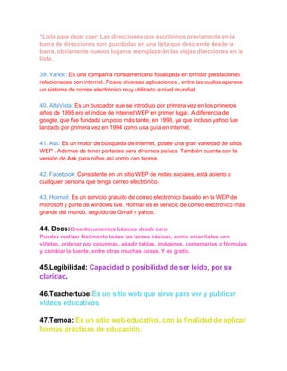 *Lista para dejar caer: Las direcciones que escribimos previamente en la
barra de direcciones son guardadas en una lista que desciende desde la
barra, obviamente nuevos lugares reemplazarán las viejas direcciones en la
lista.

39. Yahoo: Es una compañía norteamericana focalizada en brindar prestaciones
relacionadas con internet. Posee diversas aplicaciones , entre las cuales aparece
un sistema de correo electrónico muy utilizado a nivel mundial.

40. AltaVista: Es un buscador que se introdujo por primera vez en los primeros
años de 1995 era el índice de internet WEP en primer lugar. A diferencia de
google, que fue fundada un poco más tarde, en 1998, ya que incluso yahoo fue
lanzado por primera vez en 1994 como una guía en internet.

41. Ask: Es un motor de búsqueda de internet, posee una gran variedad de sitios
WEP . Además de tener portadas para diversos países. También cuenta con la
versión de Ask para niños así como con teoma.

42. Facebook: Consistente en un sitio WEP de redes sociales, está abierto a
cualquier persona que tenga correo electrónico.

43. Hotmail: Es un servicio gratuito de correo electrónico basado en la WEP de
microsoft y parte de windows live. Hotmail es el servicio de correo electrónico más
grande del mundo, seguido de Gmail y yahoo.

44. Docs:Crea documentos básicos desde cero
Puedes realizar fácilmente todas las tareas básicas, como crear listas con
viñetas, ordenar por columnas, añadir tablas, imágenes, comentarios o fórmulas
y cambiar la fuente, entre otras muchas cosas. Y es gratis.


45.Legibilidad: Capacidad o posibilidad de ser leído, por su
claridad.

46.Teachertube:Es un sitio web que sirve para ver y publicar
videos educativos.

47.Temoa: Es un sitio web educativo, con la finalidad de aplicar
formas prácticas de educación.
 