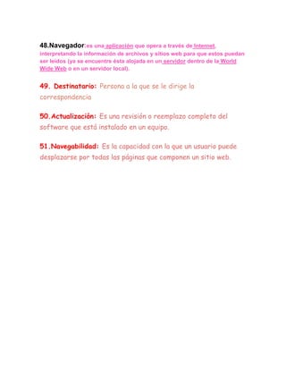 48.Navegador:es una aplicación que opera a través de Internet,
interpretando la información de archivos y sitios web para que estos puedan
ser leídos (ya se encuentre ésta alojada en un servidor dentro de la World
Wide Web o en un servidor local).


49. Destinatario: Persona a la que se le dirige la
correspondencia

50.Actualización: Es una revisión o reemplazo completo del
software que está instalado en un equipo.

51.Navegabilidad: Es la capacidad con la que un usuario puede
desplazarse por todas las páginas que componen un sitio web.
 