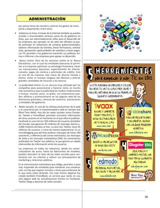 01
06
por pocas horas de reunión y ahorrar los gastos de trans-
porte y alojamiento, entre otros.
• Gobierno en línea: A través de la Internet también se pueden
acceder a innumerables servicios como los de gobierno en
línea, que son extremadamente útiles para el desarrollo de
las empresas; por ejemplo, en las web site oficiales se pue-
de participar en licitaciones de compras gubernamentales,
obtener información de trámites, llenar formularios, solicitar
citas, aprovechar oportunidades de subsidios y hacer pagos.
Las TIC permiten a los gobiernos transmitir sus políticas, for-
mar e informar a las empresas para apoyar su desarrollo.
• Banca online: Otro de los servicios online es la ‘Banca
Electrónica’, con el cual las entidades bancarias le permi-
ten a la empresa optimizar su estrategia financiera; hacer
sus transacciones bancarias, especialmente las interna-
cionales; pagos de nómina y solicitudes de crédito. Esta
es una de las maneras más claras de ahorrar tiempo y
dinero, evitar el manejo riesgoso del efectivo y ahorrar
grandes cantidades de recursos a los bancos.
• La publicidad online: Es un recurso muy utilizado por las
compañías para posicionarse y hacerse notar, es mucho
más económica que la publicidad en medios tradicionales
e incluso, muchas veces, es gratis. Los empresarios pue-
den afiliarse y promocionarse en las páginas web de los
directorios gremiales, cámaras de comercio, asociaciones
y entidades del gobierno.
• Redes sociales: Es una de las últimas evoluciones de la web
y se caracteriza por la instantaneidad o web en tiempo real
(Real-Time Web). Hoy día las redes sociales como Facebo-
ok, Twitter y Friendfeed, permiten encontrar información
de otros usuarios en el momento en el que ellos la publican.
Facebook es una red con 350 millones de usuarios alrededor
del mundo, que generan 45 millones de mensajes diarios y
2,000 millones de fotos al mes. La otra red, Twitter, tiene 45
millones de usuarios, y crece de manera exponencial. Es un
microblogging que permite publicar mensajes de hasta 140
caracteres, a diferencia del correo electrónico, los mensajes
de texto y los mensajes instantáneos (IM), los comentarios
publicados en Twitter son públicos, lo que genera un rápido
intercambio de información entre los usuarios.
Las empresas en todas las industrias, desde los comer-
cializadores de acero, hasta los fabricantes de muebles,
pueden descubrir el valor de las redes sociales para con-
tactarse con sus clientes y reducir sus presupuestos de
marketing y relaciones públicas.
Es la comunicación instantánea que obliga, para bien o para
mal, responder de inmediato para mantener una conversa-
ción; no hay que esperar minutos u horas para enterarse de
lo que otros están diciendo. Con este mismo objetivo fue
creado también Friendfeed, un servicio que reúne en una
sola página web las actualizaciones hechas en Facebook,
Twitter, blogs y docenas de redes sociales.
ADMINISTRACIÓN
 