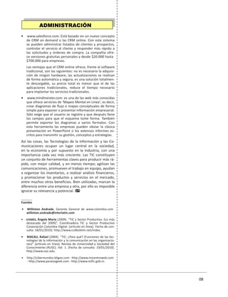 01 08
• www.salesforce.com: Está basado en un nuevo concepto
de CRM on demand o las CRM online. Con este sistema
se pueden administrar listados de clientes y prospectos,
controlar el servicio al cliente y responder más rápido a
las solicitudes y órdenes de compra. La compañía ofre-
ce versiones gratuitas personales y desde $20.000 hasta
$700.000 para empresas.
Las ventajas que el CRM online ofrece, frente al software
tradicional, son las siguientes: no es necesario la adquisi-
ción de ningún hardware, las actualizaciones se realizan
de forma automática y segura, es una solución totalmen-
te descargable, su precio total es menor que el de las
aplicaciones tradicionales, reduce el tiempo necesario
para implantar los servicios tradicionales.
• www.mindmeister.com: es una de las web más conocidas
que ofrece servicios de ‘Mapeo Mental en Línea’; es decir,
crear diagramas de flujo o mapas conceptuales de forma
simple para exponer o presentar información empresarial.
Sólo exige que el usuario se registre y que después llene
los campos para que el esquema tome forma. También
permite exportar los diagramas a varios formatos. Con
esta herramienta las empresas pueden obviar la clásica
presentación en PowerPoint o los extensos informes es-
critos para transmitir su gestión, conceptos y estrategias.
Así las cosas, las Tecnologías de la Información y las Co-
municaciones ocupan un lugar central en la sociedad,
en la economía y por supuesto en la industria, con una
importancia cada vez más creciente. Las TIC constituyen
un conjunto de herramientas claves para producir más rá-
pido, con mejor calidad, y en menos tiempo; agilizan las
comunicaciones, promueven el trabajo en equipo, ayudan
a organizar los inventarios, a realizar análisis financieros,
y promocionar los productos y servicios en el mercado,
entre muchos otros beneficios. Bien utilizadas, marcan la
diferencia entre una empresa y otra, por ello es imposible
ignorar su relevancia y potencial.
Fuentes
• Willinton Andrade. Gerente General de www.colombia.com
willinton.andrade@interlatin.com
• LESMES, Ángela María (2009). “TIC y Sector Productivo. (Lo más
destacado del 2009)”. Coordinadora TIC y Sector Productivo
Corporación Colombia Digital. [artículo en línea]. Fecha de con-
sulta: 18/01/2010]. http://www.ccdboletin.net/index.
• MACAU, Rafael (2004). “TIC: ¿Para qué? (Funciones de las tec-
nologías de la información y la comunicación en las organizacio-
nes)” [artículo en línea]. Revista de Universidad y Sociedad del
Conocimiento (RUSC). Vol. 1. [Fecha de consulta: 19/01/2010].
http://www.uoc.edu.
• http://cibermundos.bligoo.com - http://www.micentroweb.com
- http://www.paraisogeek.com - http://www.mific.gob.ni.
ADMINISTRACIÓN
 