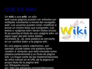 QUE ES WIKI
Un wiki o una wiki un sitio
web cuyas páginas pueden ser editadas por
múltiples voluntarios a través del navegado
web. Los usuarios pueden crear, modificar o
borrar un mismo texto que comparten. Los
textos o «páginas wiki» tienen títulos únicos.
Si se escribe el título de una «página wiki» en
algún lugar del wiki entre dobles
corchetes ([[...]]), esta palabra se convierte
en un «enlace web» a la página wiki.
En una página sobre «alpinismo», por
ejemplo, puede haber una palabra como
«piolet» o «brújula» que esté marcada como
palabra perteneciente a un título de página
wiki. La mayor parte de las implementaciones
de wikis indican en el URL de la página el
propio título de la página wiki
(en Wikipedia ocurre
así: http://es.wikipedia.org/wiki/Alpinismo),
 