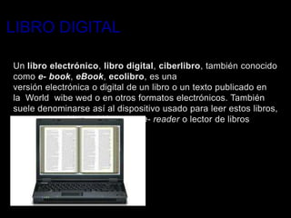 LIBRO DIGITAL

Un libro electrónico, libro digital, ciberlibro, también conocido
como e- book, eBook, ecolibro, es una
versión electrónica o digital de un libro o un texto publicado en
la World wibe wed o en otros formatos electrónicos. También
suele denominarse así al dispositivo usado para leer estos libros,
que es conocido también como e- reader o lector de libros
electrónicos.
 