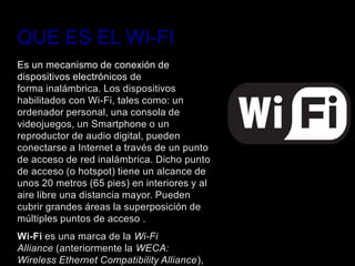 QUE ES EL WI-FI
Es un mecanismo de conexión de
dispositivos electrónicos de
forma inalámbrica. Los dispositivos
habilitados con Wi-Fi, tales como: un
ordenador personal, una consola de
videojuegos, un Smartphone o un
reproductor de audio digital, pueden
conectarse a Internet a través de un punto
de acceso de red inalámbrica. Dicho punto
de acceso (o hotspot) tiene un alcance de
unos 20 metros (65 pies) en interiores y al
aire libre una distancia mayor. Pueden
cubrir grandes áreas la superposición de
múltiples puntos de acceso .
Wi-Fi es una marca de la Wi-Fi
Alliance (anteriormente la WECA:
Wireless Ethernet Compatibility Alliance),
 