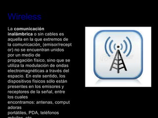 Wireless
La comunicación
inalámbrica o sin cables es
aquella en la que extremos de
la comunicación (emisor/recept
or) no se encuentran unidos
por un medio de
propagación físico, sino que se
utiliza la modulación de ondas
electromagnéticas a través del
espacio. En este sentido, los
dispositivos físicos sólo están
presentes en los emisores y
receptores de la señal, entre
los cuales
encontramos: antenas, comput
adoras
portátiles, PDA, teléfonos
 