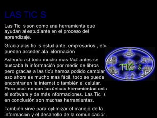 LAS TIC S
Las Tic s son como una herramienta que
ayudan al estudiante en el proceso del
aprendizaje.
Gracia alas tic s estudiante, empresarios , etc.
pueden acceder ala información
Asiendo así todo mucho mas fácil antes se
buscaba la información por medio de libros
pero gracias a las tic’s hemos podido cambiar
eso ahora es mucho mas fácil, todo se puede
encontrar en la internet o también el celular.
Pero esas no son las únicas herramientas esta
el software y de más informaciones. Las Tic s
en conclusión son muchas herramientas.
También sirve para optimizar el manejo de la
información y el desarrollo de la comunicación.
 