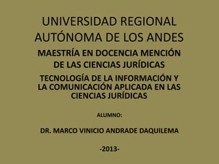 UNIVERSIDAD REGIONAL
AUTÓNOMA DE LOS ANDES
TECNOLOGÍA DE LA INFORMACIÓN Y
LA COMUNICACIÓN APLICADA EN LAS
CIENCIAS JURÍDICAS
MAESTRÍA EN DOCENCIA MENCIÓN
DE LAS CIENCIAS JURÍDICAS
ALUMNO:
DR. MARCO VINICIO ANDRADE DAQUILEMA
-2013-
 