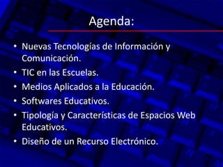 Agenda:
• Nuevas Tecnologías de Información y
  Comunicación.
• TIC en las Escuelas.
• Medios Aplicados a la Educación.
• Softwares Educativos.
• Tipología y Características de Espacios Web
  Educativos.
• Diseño de un Recurso Electrónico.
 