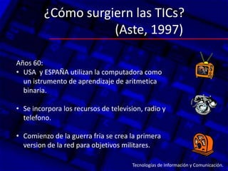 ¿Cómo surgiern las TICs?
                    (Aste, 1997)

Años 60:
• USA y ESPAÑA utilizan la computadora como
  un istrumento de aprendizaje de aritmetica
  binaria.

• Se incorpora los recursos de television, radio y
  telefono.

• Comienzo de la guerra fria se crea la primera
  version de la red para objetivos militares.:

                                      Tecnologías de Información y Comunicación.
 
