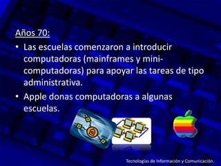 Años 70:
• Las escuelas comenzaron a introducir
  computadoras (mainframes y mini-
  computadoras) para apoyar las tareas de tipo
  administrativa.
• Apple donas computadoras a algunas
  escuelas.




                          Tecnologías de Información y Comunicación.
 