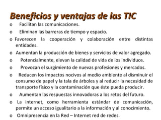 Beneficios y ventajas de las TICBeneficios y ventajas de las TIC
o Facilitan las comunicaciones.
o Eliminan las barreras de tiempo y espacio.
o Favorecen la cooperación y colaboración entre distintas
entidades.
o Aumentan la producción de bienes y servicios de valor agregado.
o Potencialmente, elevan la calidad de vida de los individuos.
o Provocan el surgimiento de nuevas profesiones y mercados.
o Reducen los impactos nocivos al medio ambiente al disminuir el
consumo de papel y la tala de árboles y al reducir la necesidad de
transporte físico y la contaminación que éste pueda producir.
o Aumentan las respuestas innovadoras a los retos del futuro.
o La internet, como herramienta estándar de comunicación,
permite un acceso igualitario a la información y al conocimiento.
o Omnipresencia en la Red – Internet red de redes.
 
