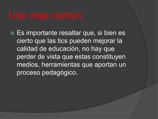 Uso mas común


Es importante resaltar que, si bien es
cierto que las tics pueden mejorar la
calidad de educación, no hay que
perder de vista que estas constituyen
medios, herramientas que aportan un
proceso pedagógico.

 